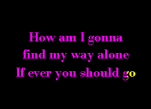 How am I gonna

find my way alone
If ever you should go