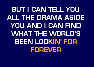 BUT I CAN TELL YOU
ALL THE DRAMA ASIDE
YOU AND I CAN FIND
WHAT THE WORLD'S
BEEN LOOKIN' FOR
FOREVER