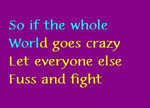 So if the whole
World goes crazy

Let everyone else
Fuss and fight