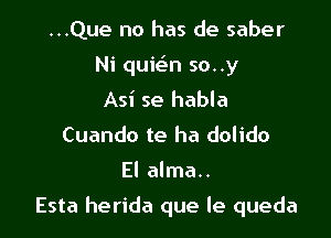 ...Que no has de saber
Ni quie'n so..y
Asi se habla
Cuando te ha dolido

El alma..

Esta herida que le queda