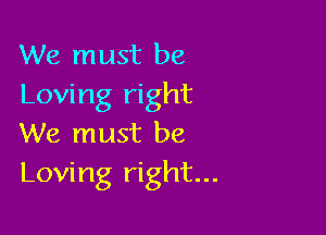 We must be
Loving right

We must be
Loving right...