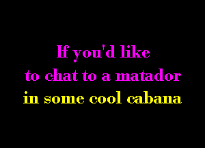 If you'd like
to chat to a matador
in some cool cabana