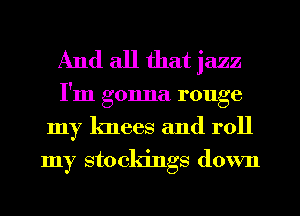 And all that jazz
I'm gonna rouge
my knees and roll

my sto ckings down