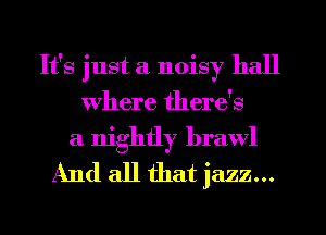 It's just a noisy hall
Where there's

a nightly brawl
And all that jazz...