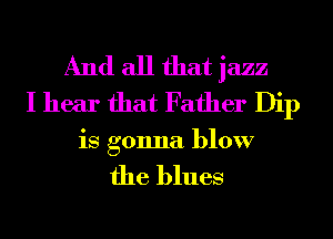 And all that jazz
I hear that Father Dip

is gonna blow

the blues