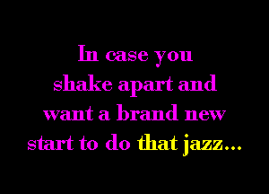 In case you
shake apart and
want a brand new
start to (10 that jazz...