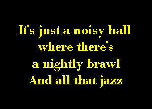 It's just a noisy hall
Where there's

a nightly brawl
And all that jazz