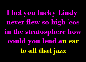 I bet you lucky Lindy
never flew so high 'cos
in the stratosphere how
could you lend an ear

to all that jazz
