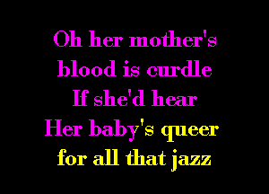 Oh her mother's
blood is curdle
If she'd hear

Her baby's queer

for all that jazz l