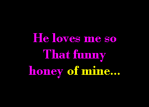 He loves me so

That funny
honey of mine...