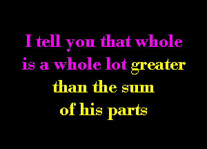 I tell you that Whole
is a Whole lot greater
than the sum

of his parts