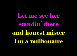 Let me see her
standjn' there
and honest mister

I'm a. millionaire

g