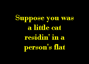 Suppose you was
a little cat
residjn' in a

person's flat