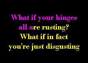 What if your hinges
all are rusting?
What if in fact

you're just disgusting