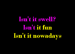 Isn't it swell?

Isn't it fun

Isn't it nowadays