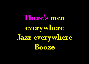 There's men
everywhere

Jazz everywhere

Booze