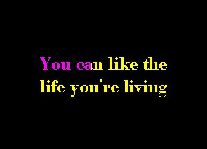 You can like the

life you're living