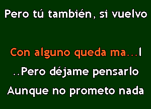 Pero tL'I tambie'zn, si vuelvo

Con alguno queda ma...l
..Pero ds'zjame pensarlo

Aunque no prometo nada