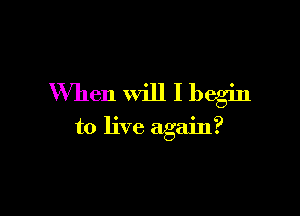 When Will I begin

to live again?