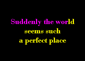 Suddenly the world

seems such

a perfect place