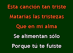 Esta cancic'm tan triste
Matarias las tristezas
Que en mi alma
Se alimentan sblo

Porque tL'I te fuiste