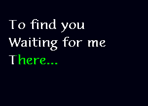 To find you
Waiting for me

There...