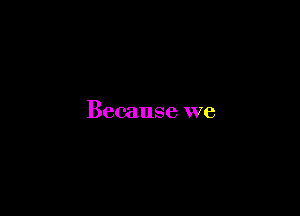 Because we