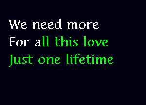 We need more
For all this love

Just one lifetime