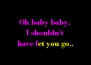 Oh baby baby,
I shouldn't

have let you go..