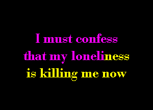 I must confess
that my loneliness

is killing me now