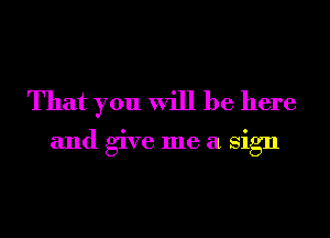 That you will be here

and give me a Sign
