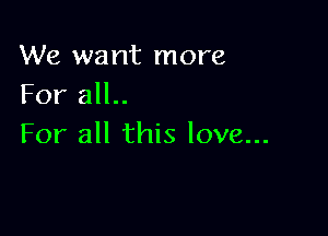 We want more
For all..

For all this love...