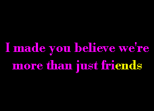 I made you believe we're

more than just friends
