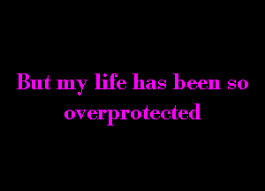 But my life has been so

overprotected