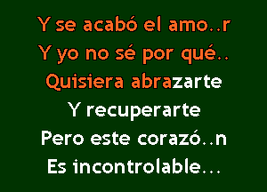 Y se acab6 el amo..r
Y yo no x. por que'2..
Quisiera abrazarte
Y recuperarte
Pero este corazd. .n

Es incontrolable. .. l