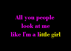 All you people
look at me

like I'm a little girl