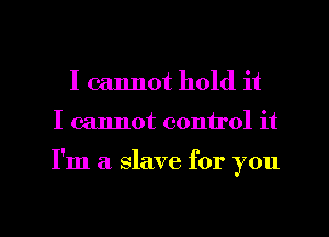 I cannot hold it
I cannot control it

I'm a slave for you