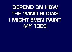 DEFEND ON HOW
THE WIND BLOWS
l MIGHT EVEN PAINT

MY TOES