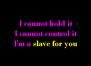 I cannot hold it
I cannot control it
I'm a slave for you