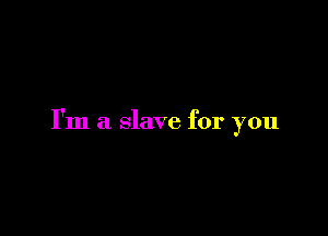 I'm a slave for you