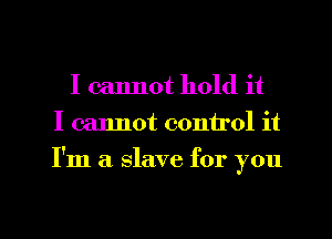 I cannot hold it
I cannot control it
I'm a slave for you