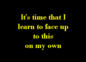 It's time that I
learn to face up

to this

011 my own