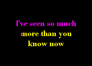 I've seen so much

more than you

know now