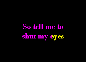So tell me to

shut my eyes