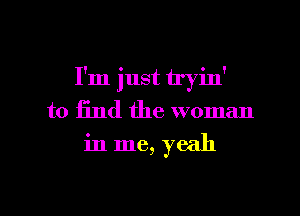 I'm just tryin'
to find the woman
in me, yeah