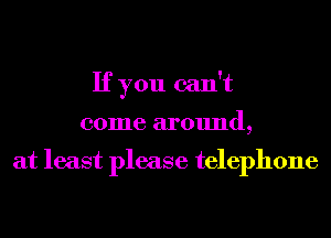 If you can't
come around,

at least please telephone