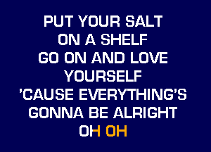 PUT YOUR SALT
ON A SHELF
GO ON AND LOVE
YOURSELF
'CAUSE EVERYTHINGB
GONNA BE ALRIGHT
0H 0H