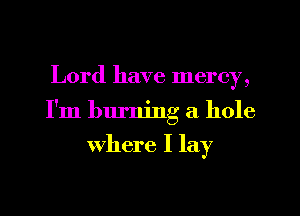 Lord have mercy,
I'm burning a hole

where I lay