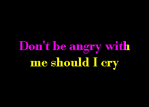 Don't be angry With

me should I cry