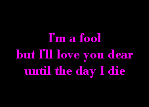 I'm a fool

but I'll love you dear
until the day I die